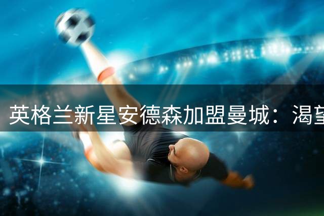 英格兰新星安德森加盟曼城：渴望在冠军之师书写传奇